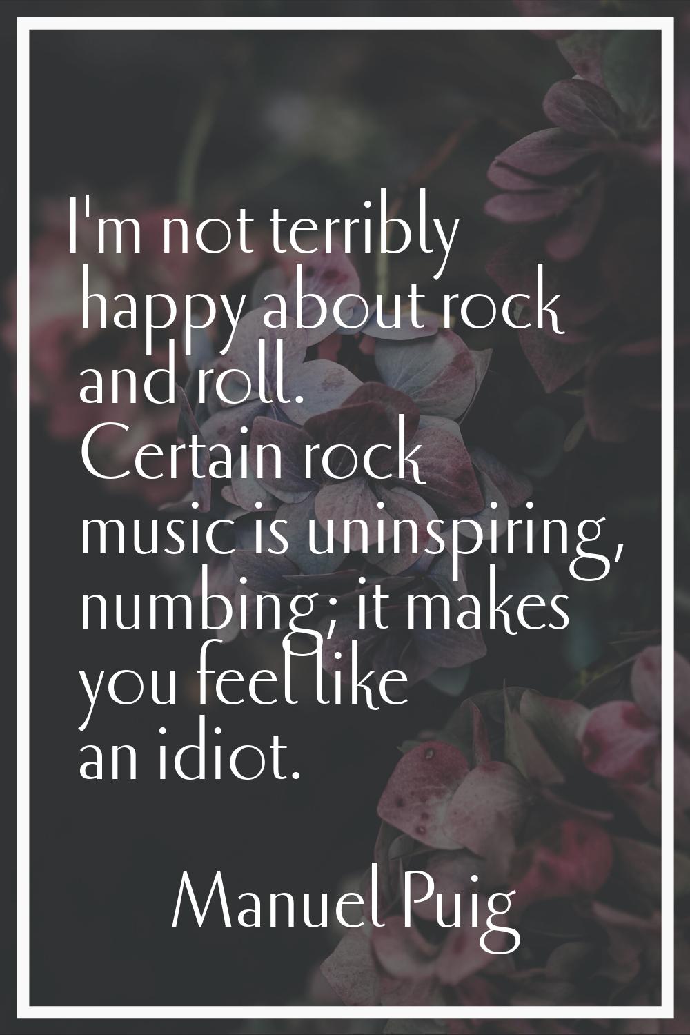 I'm not terribly happy about rock and roll. Certain rock music is uninspiring, numbing; it makes yo