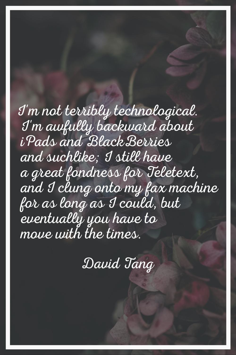 I'm not terribly technological. I'm awfully backward about iPads and BlackBerries and suchlike; I s
