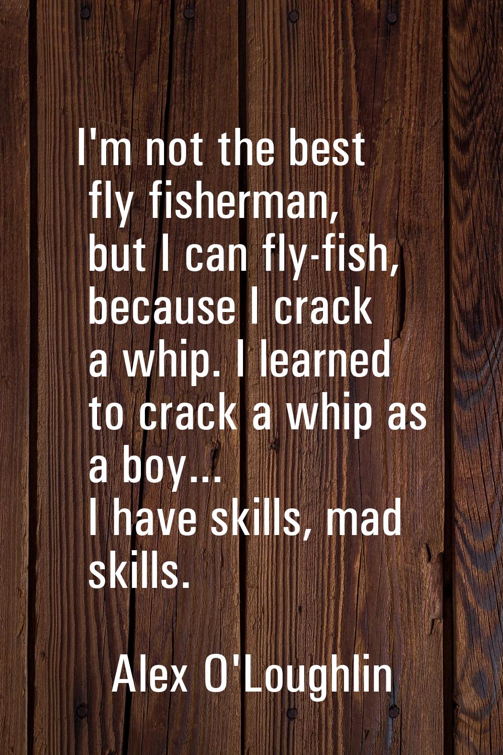 I'm not the best fly fisherman, but I can fly-fish, because I crack a whip. I learned to crack a wh