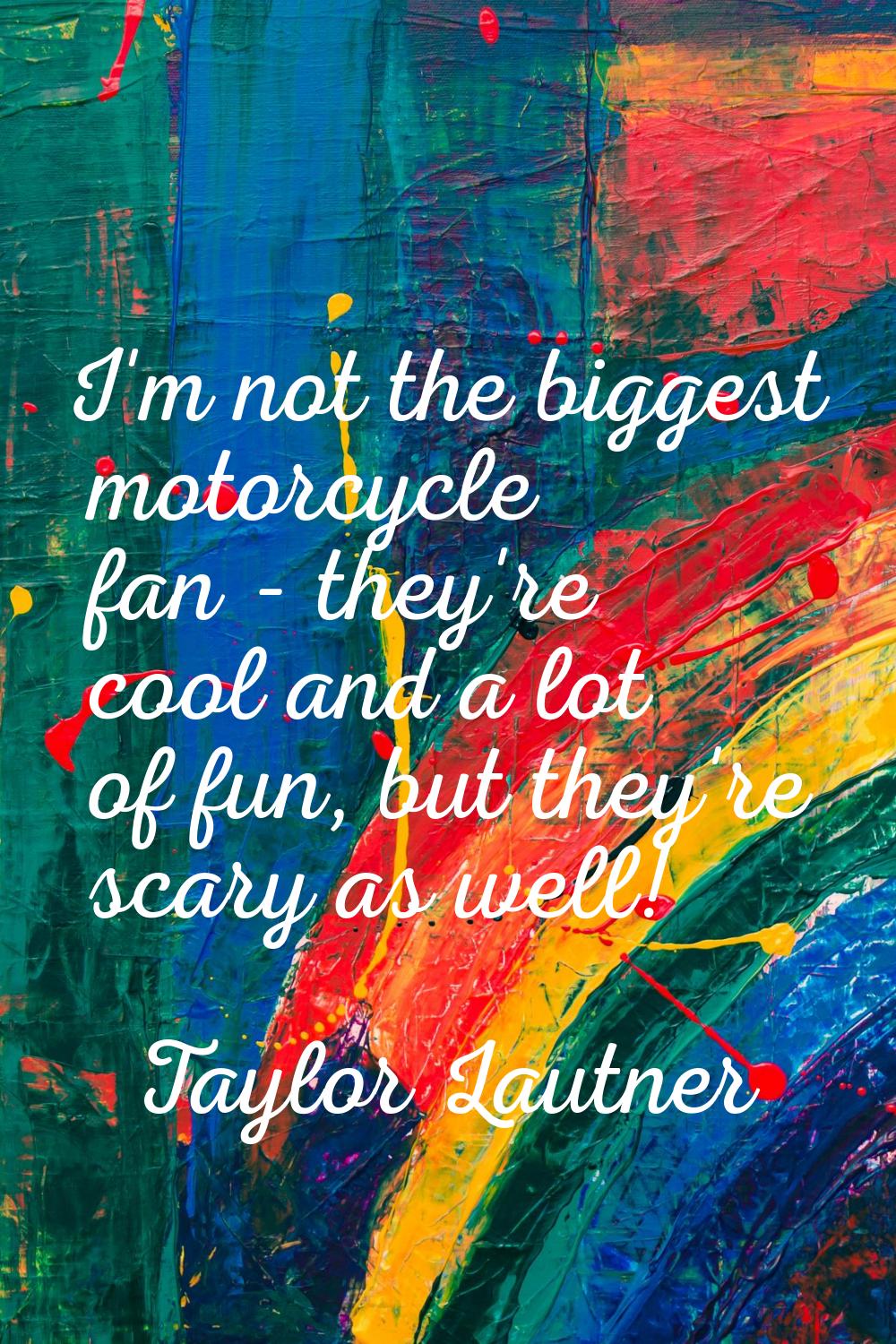 I'm not the biggest motorcycle fan - they're cool and a lot of fun, but they're scary as well!