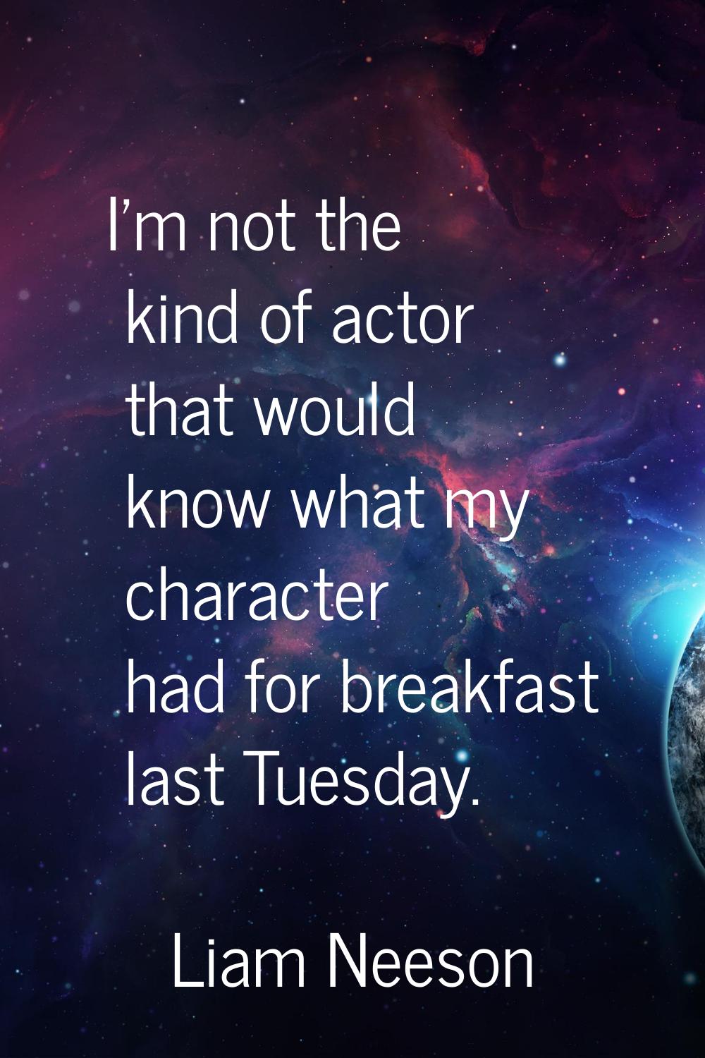 I'm not the kind of actor that would know what my character had for breakfast last Tuesday.
