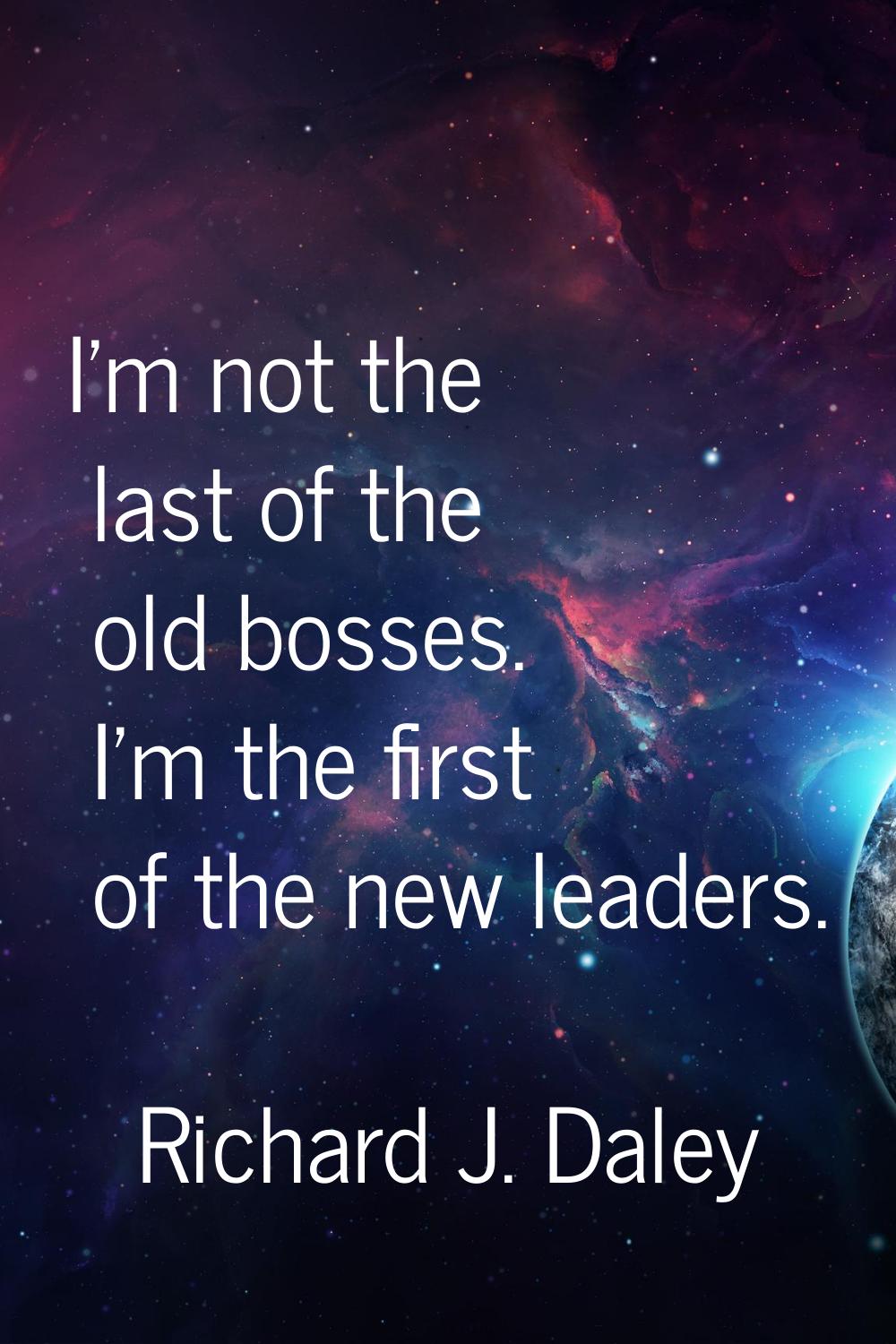 I'm not the last of the old bosses. I'm the first of the new leaders.