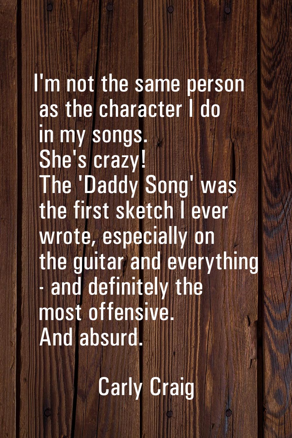 I'm not the same person as the character I do in my songs. She's crazy! The 'Daddy Song' was the fi