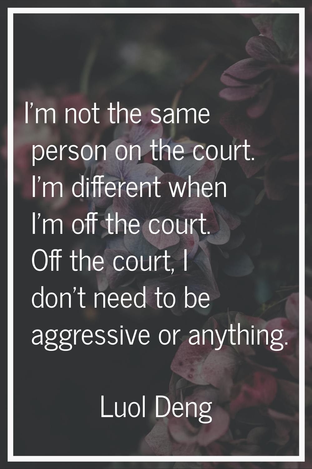 I'm not the same person on the court. I'm different when I'm off the court. Off the court, I don't 