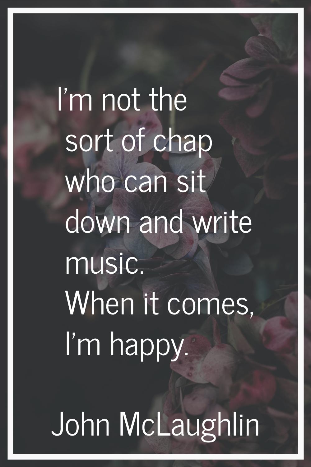 I'm not the sort of chap who can sit down and write music. When it comes, I'm happy.