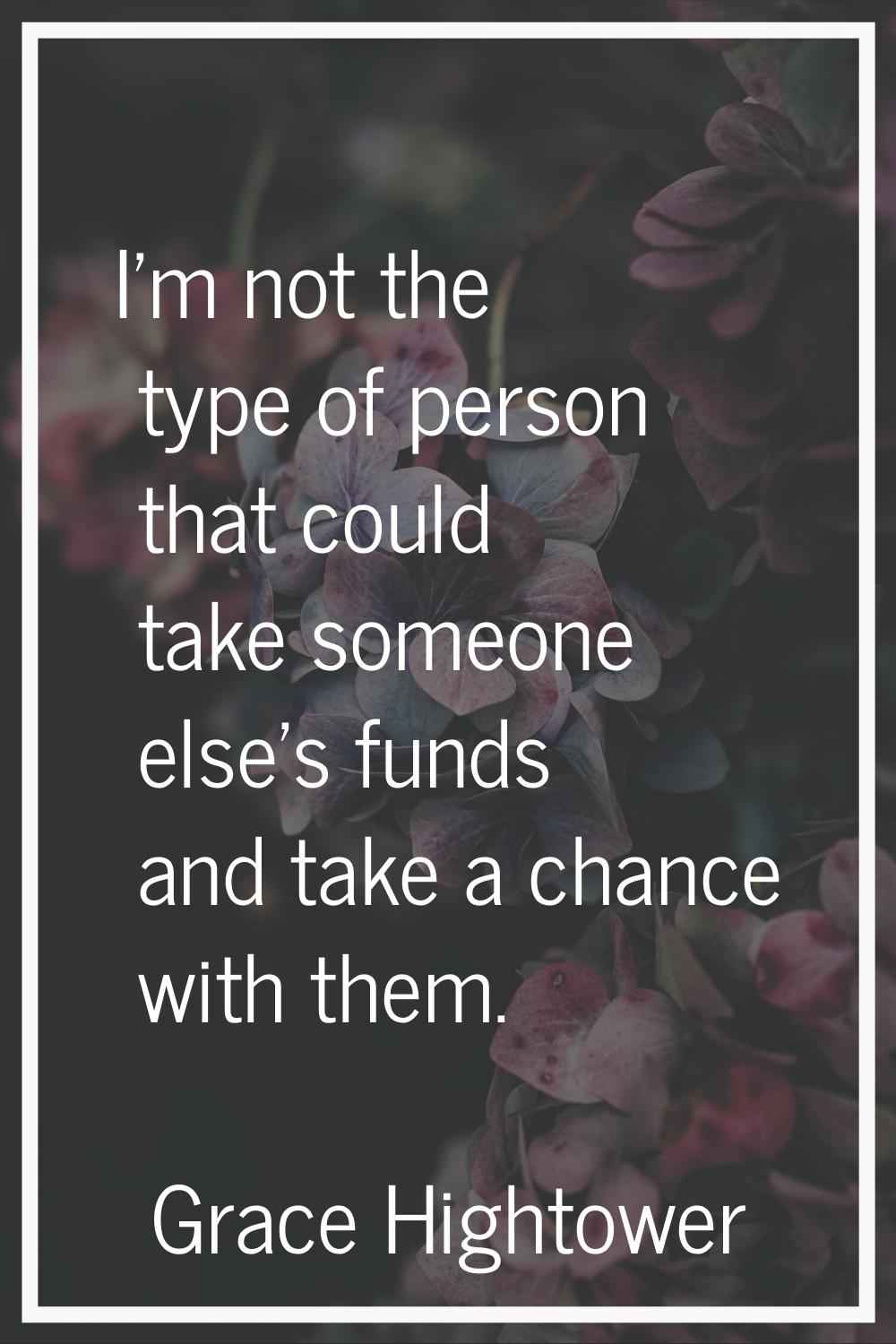 I'm not the type of person that could take someone else's funds and take a chance with them.