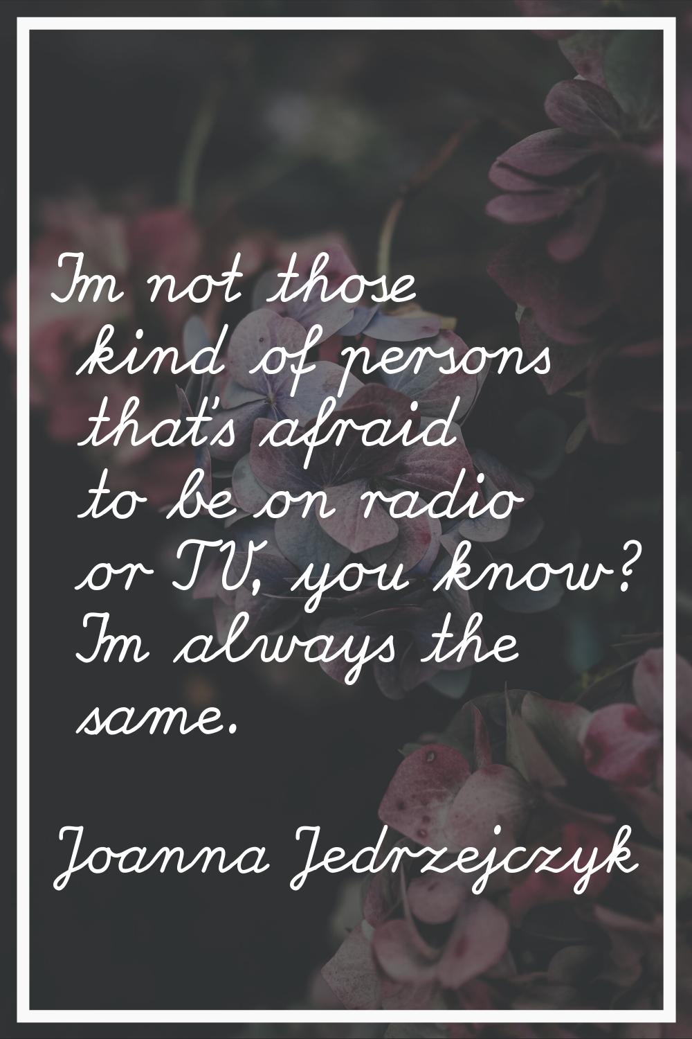I'm not those kind of persons that's afraid to be on radio or TV, you know? I'm always the same.