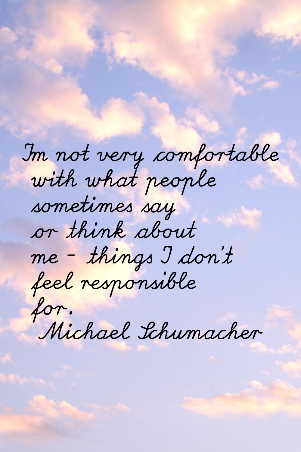 I'm not very comfortable with what people sometimes say or think about me - things I don't feel res