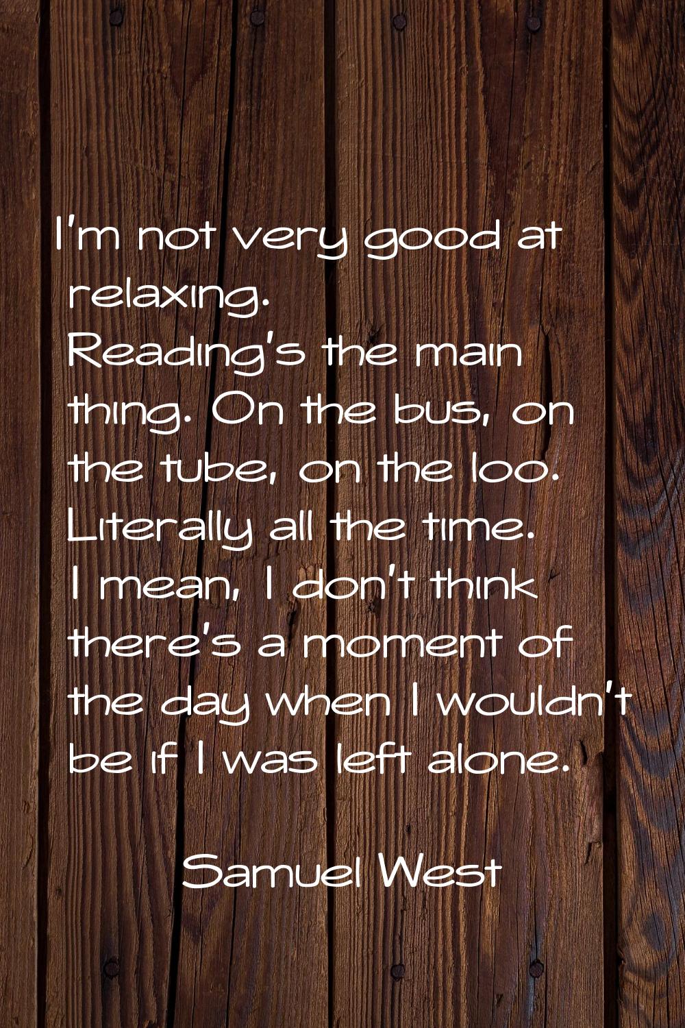 I'm not very good at relaxing. Reading's the main thing. On the bus, on the tube, on the loo. Liter