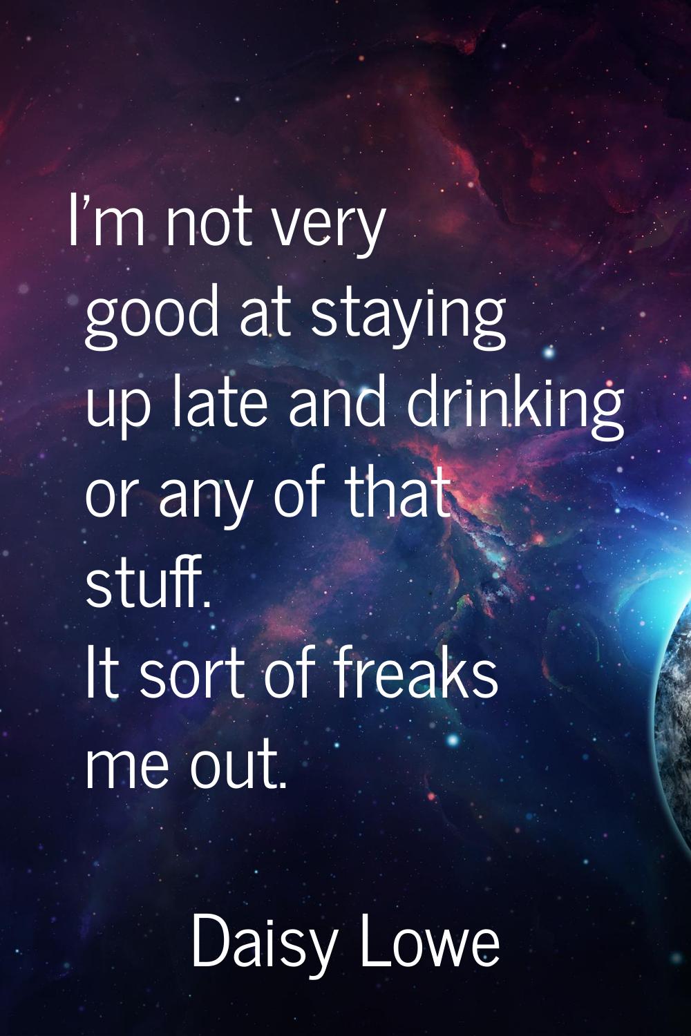 I'm not very good at staying up late and drinking or any of that stuff. It sort of freaks me out.