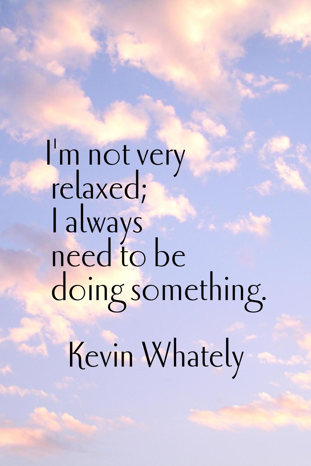 I'm not very relaxed; I always need to be doing something.