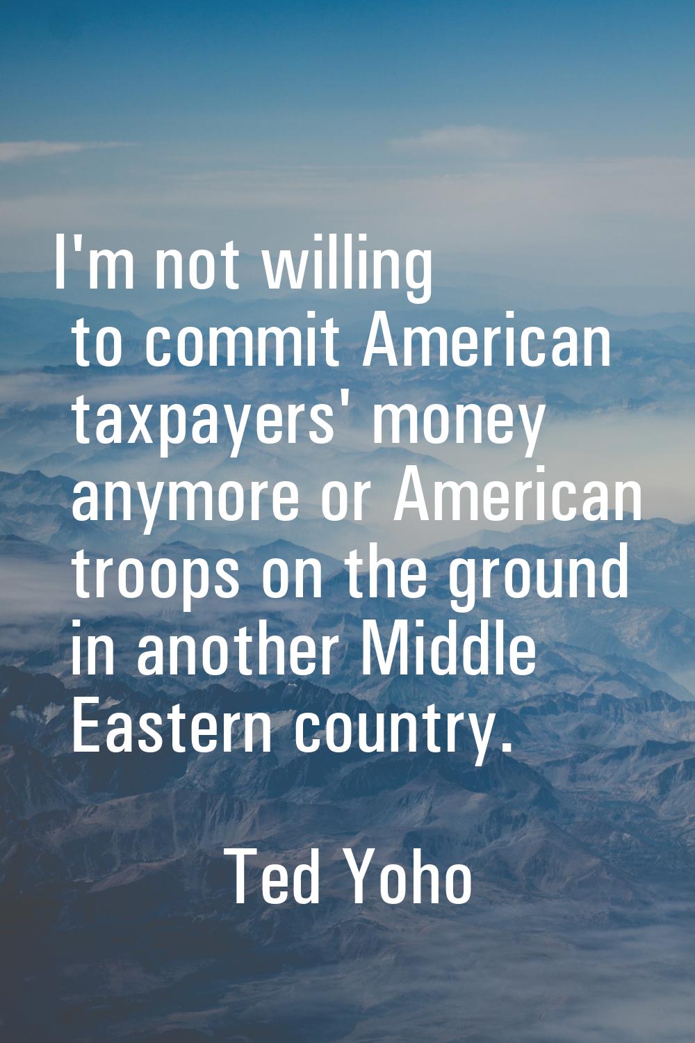 I'm not willing to commit American taxpayers' money anymore or American troops on the ground in ano