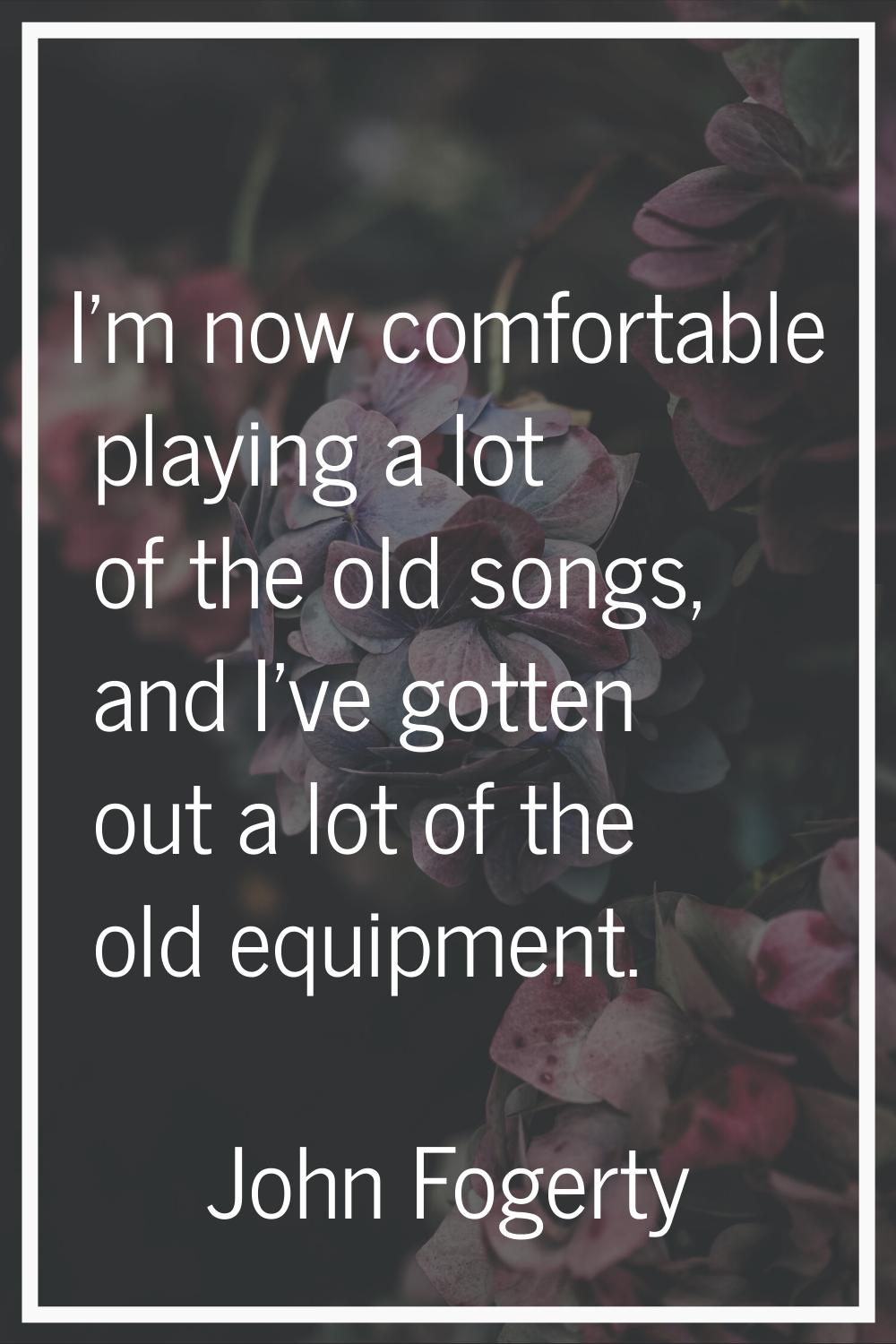 I'm now comfortable playing a lot of the old songs, and I've gotten out a lot of the old equipment.