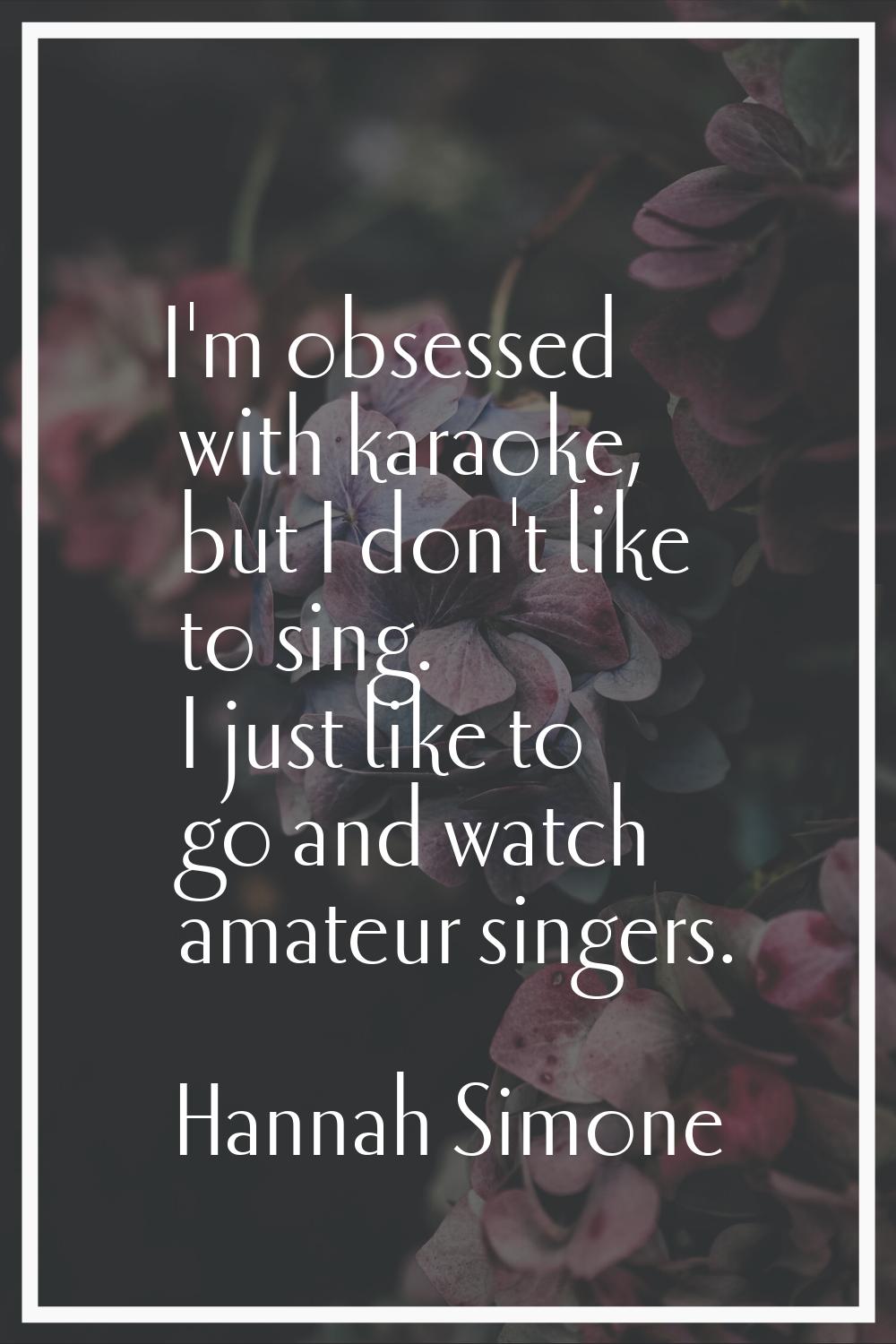 I'm obsessed with karaoke, but I don't like to sing. I just like to go and watch amateur singers.