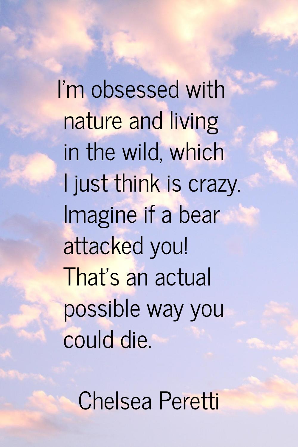 I'm obsessed with nature and living in the wild, which I just think is crazy. Imagine if a bear att