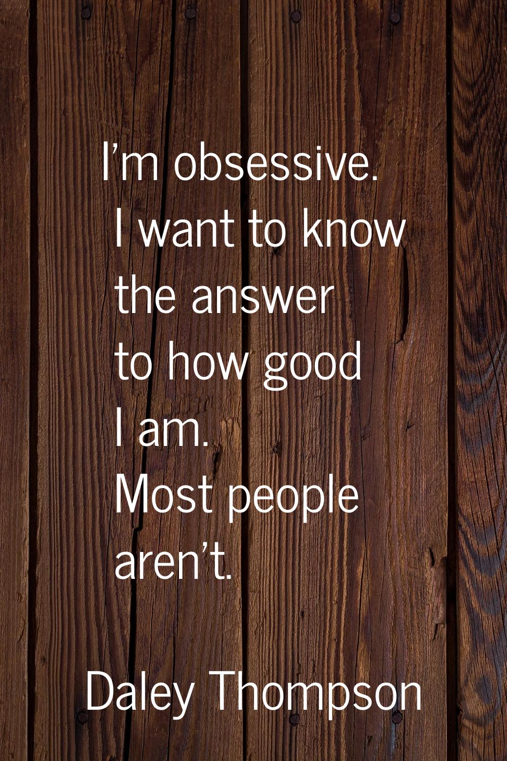 I'm obsessive. I want to know the answer to how good I am. Most people aren't.