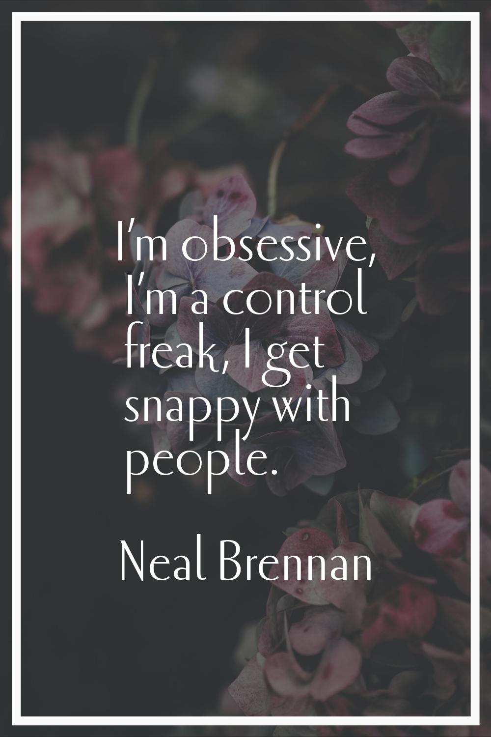 I’m obsessive, I’m a control freak, I get snappy with people.