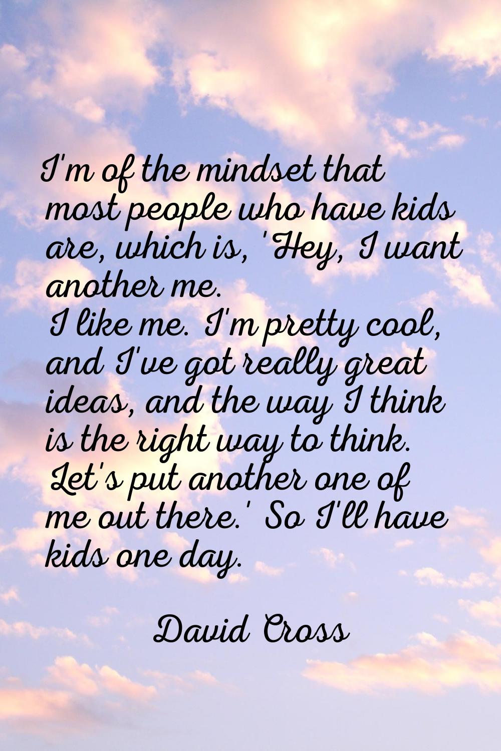 I'm of the mindset that most people who have kids are, which is, 'Hey, I want another me. I like me