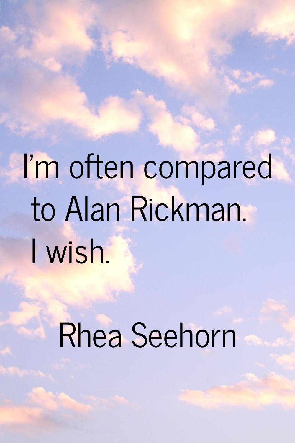I'm often compared to Alan Rickman. I wish.
