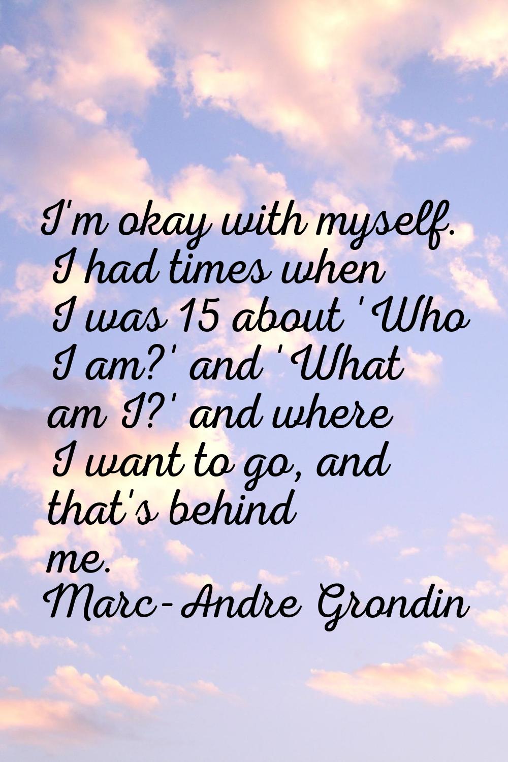 I'm okay with myself. I had times when I was 15 about 'Who I am?' and 'What am I?' and where I want