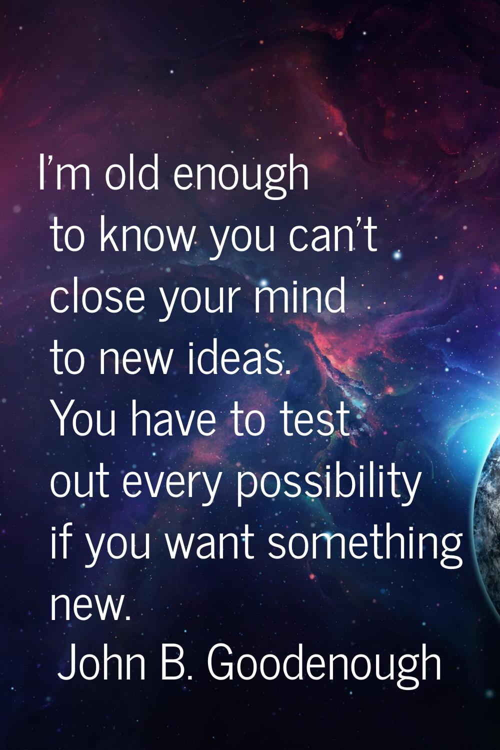 I'm old enough to know you can't close your mind to new ideas. You have to test out every possibili