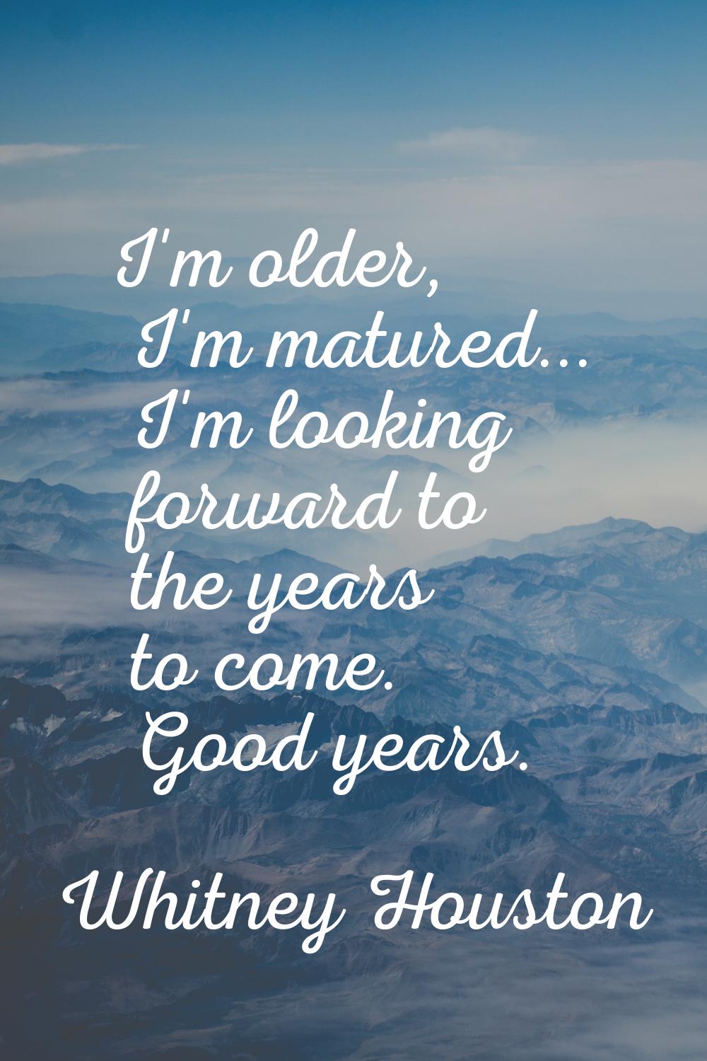 I'm older, I'm matured... I'm looking forward to the years to come. Good years.