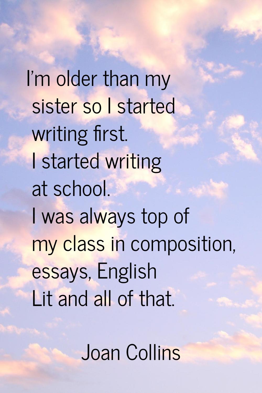 I'm older than my sister so I started writing first. I started writing at school. I was always top 