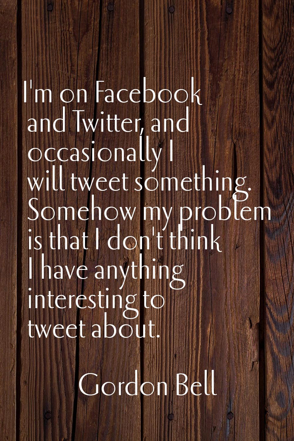I'm on Facebook and Twitter, and occasionally I will tweet something. Somehow my problem is that I 