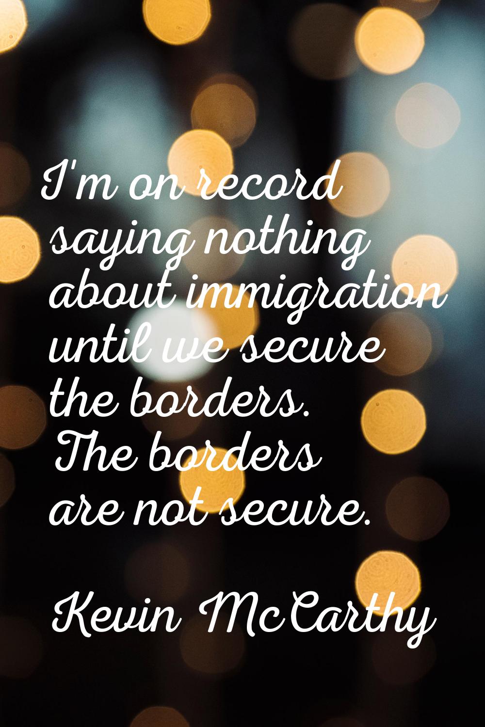 I'm on record saying nothing about immigration until we secure the borders. The borders are not sec
