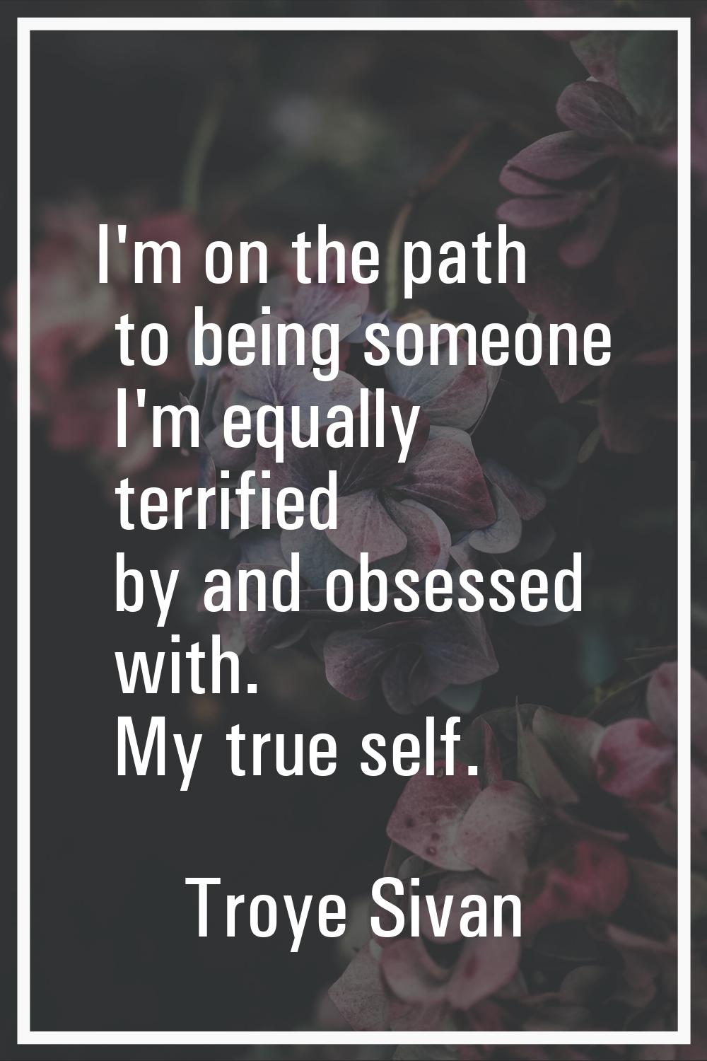 I'm on the path to being someone I'm equally terrified by and obsessed with. My true self.