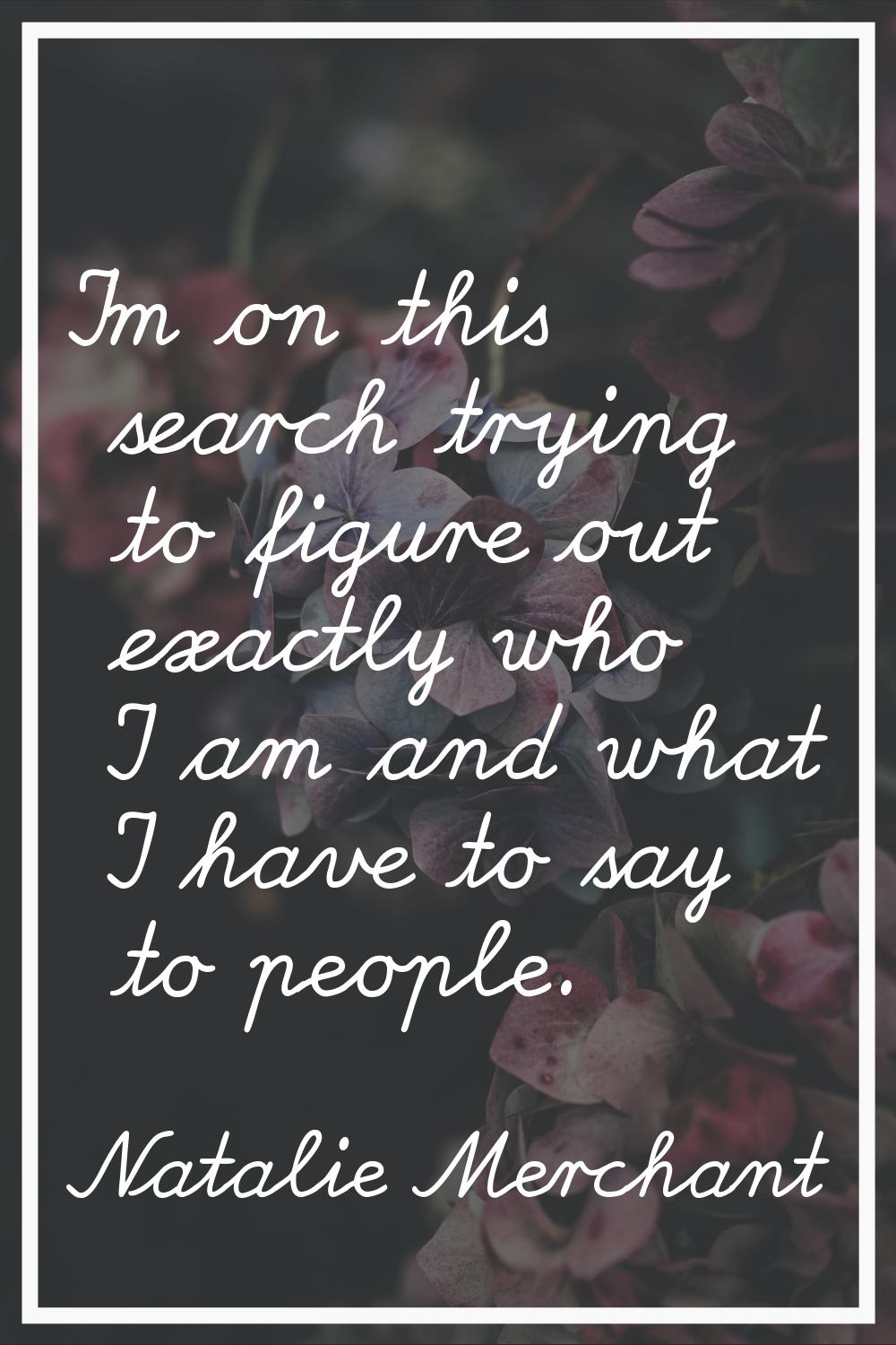 I'm on this search trying to figure out exactly who I am and what I have to say to people.