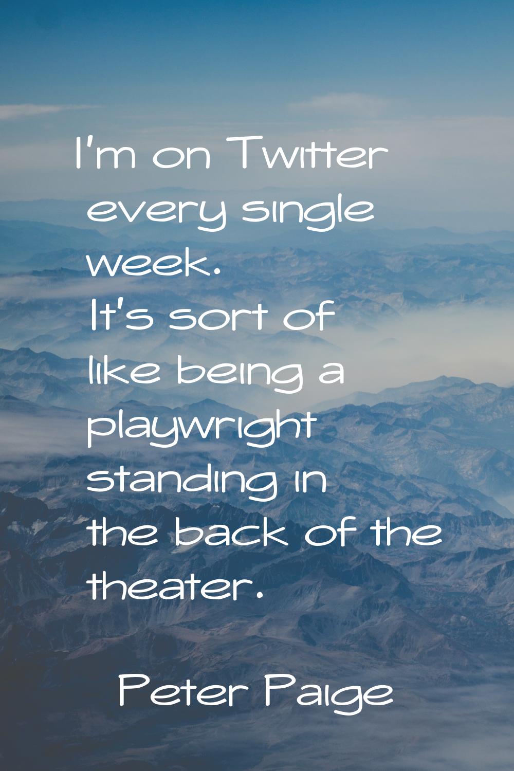 I'm on Twitter every single week. It's sort of like being a playwright standing in the back of the 