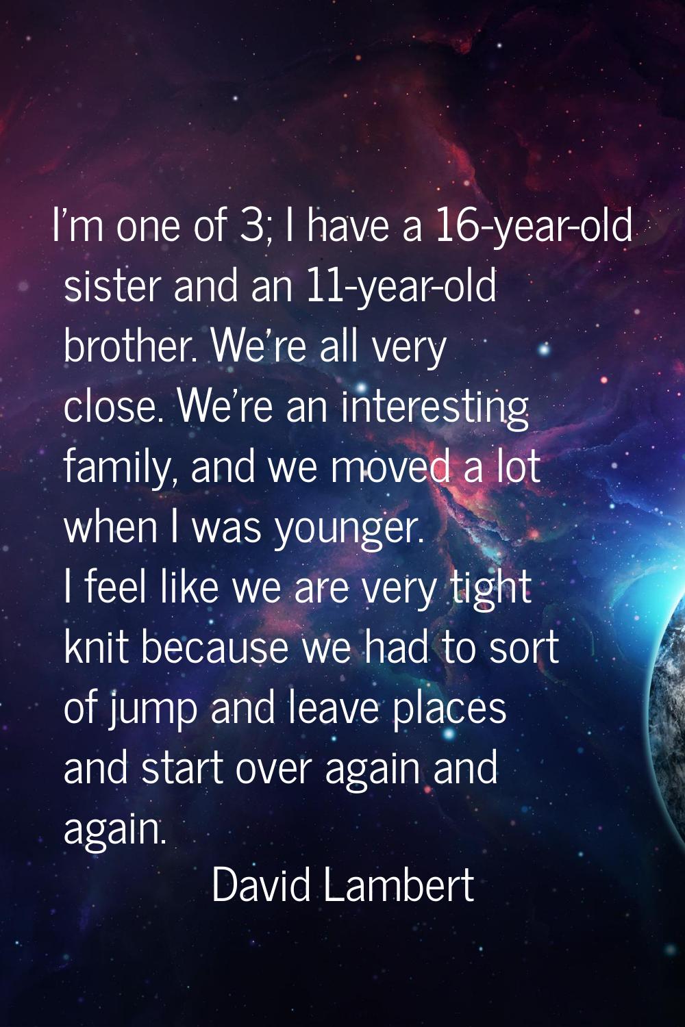 I'm one of 3; I have a 16-year-old sister and an 11-year-old brother. We're all very close. We're a