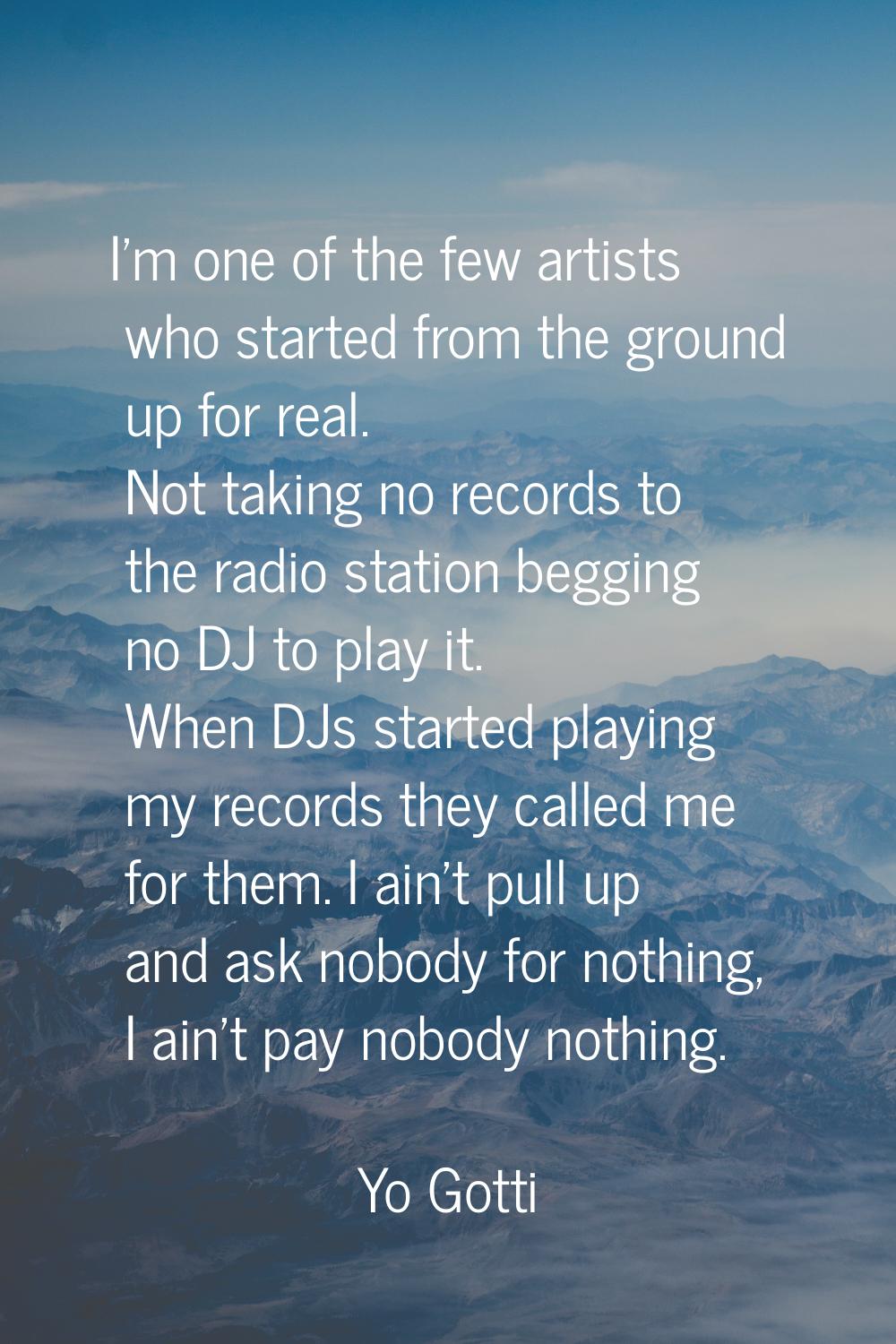 I'm one of the few artists who started from the ground up for real. Not taking no records to the ra