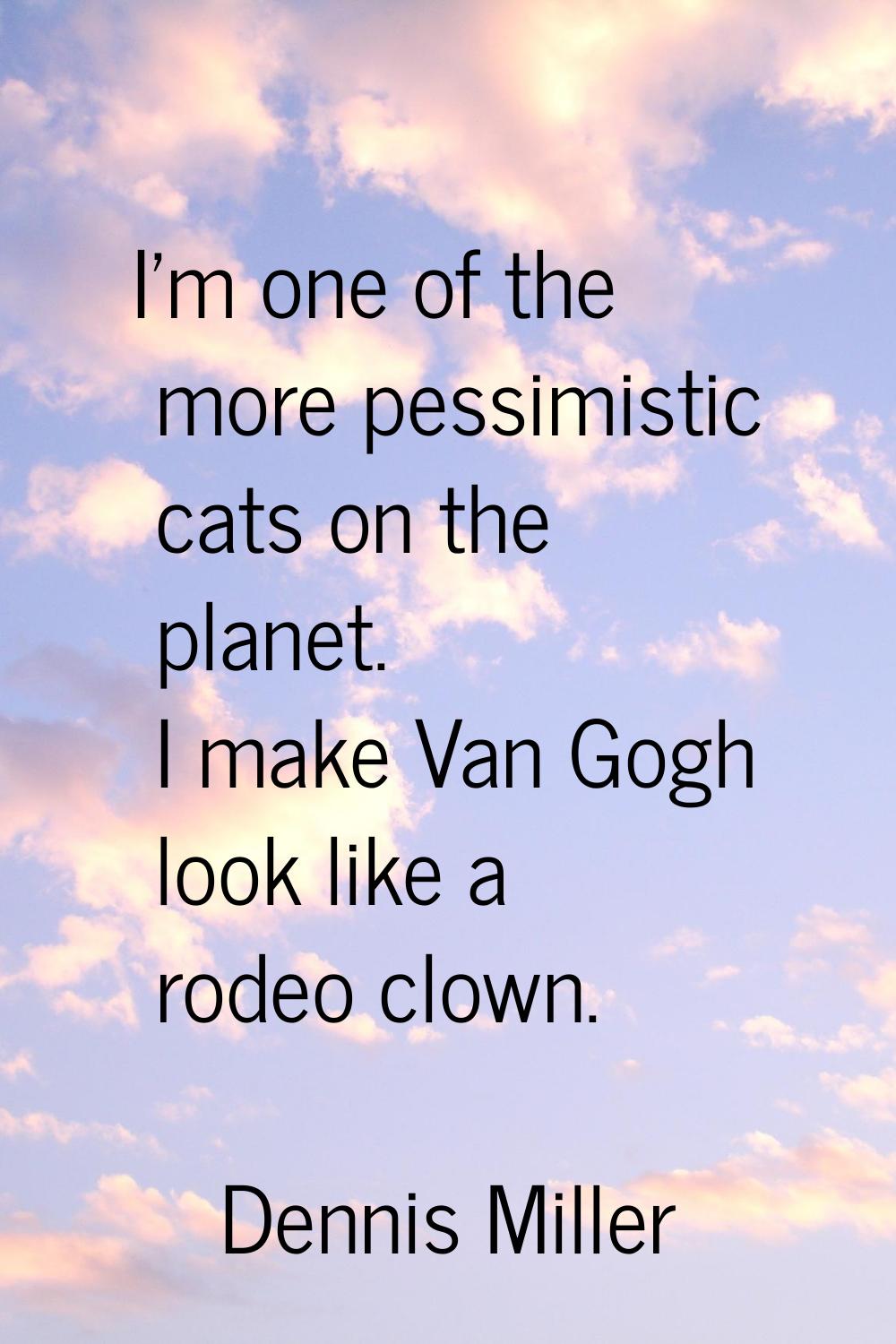 I'm one of the more pessimistic cats on the planet. I make Van Gogh look like a rodeo clown.