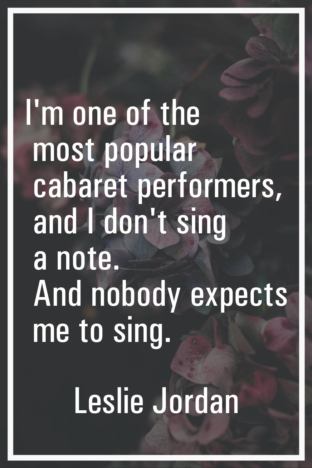 I'm one of the most popular cabaret performers, and I don't sing a note. And nobody expects me to s
