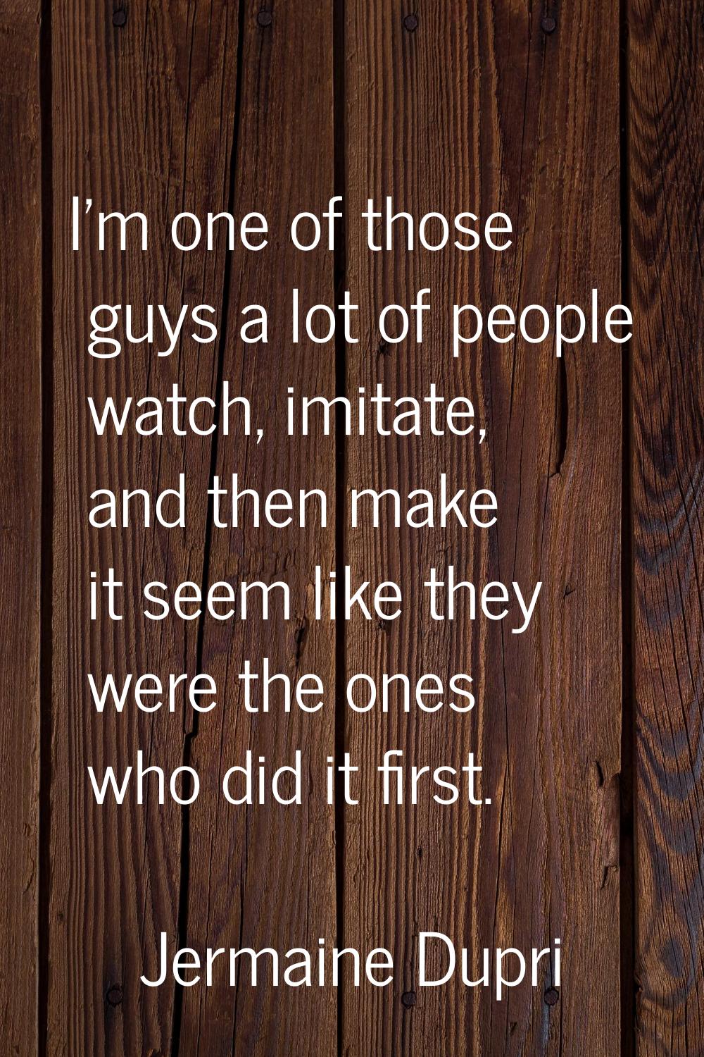 I'm one of those guys a lot of people watch, imitate, and then make it seem like they were the ones