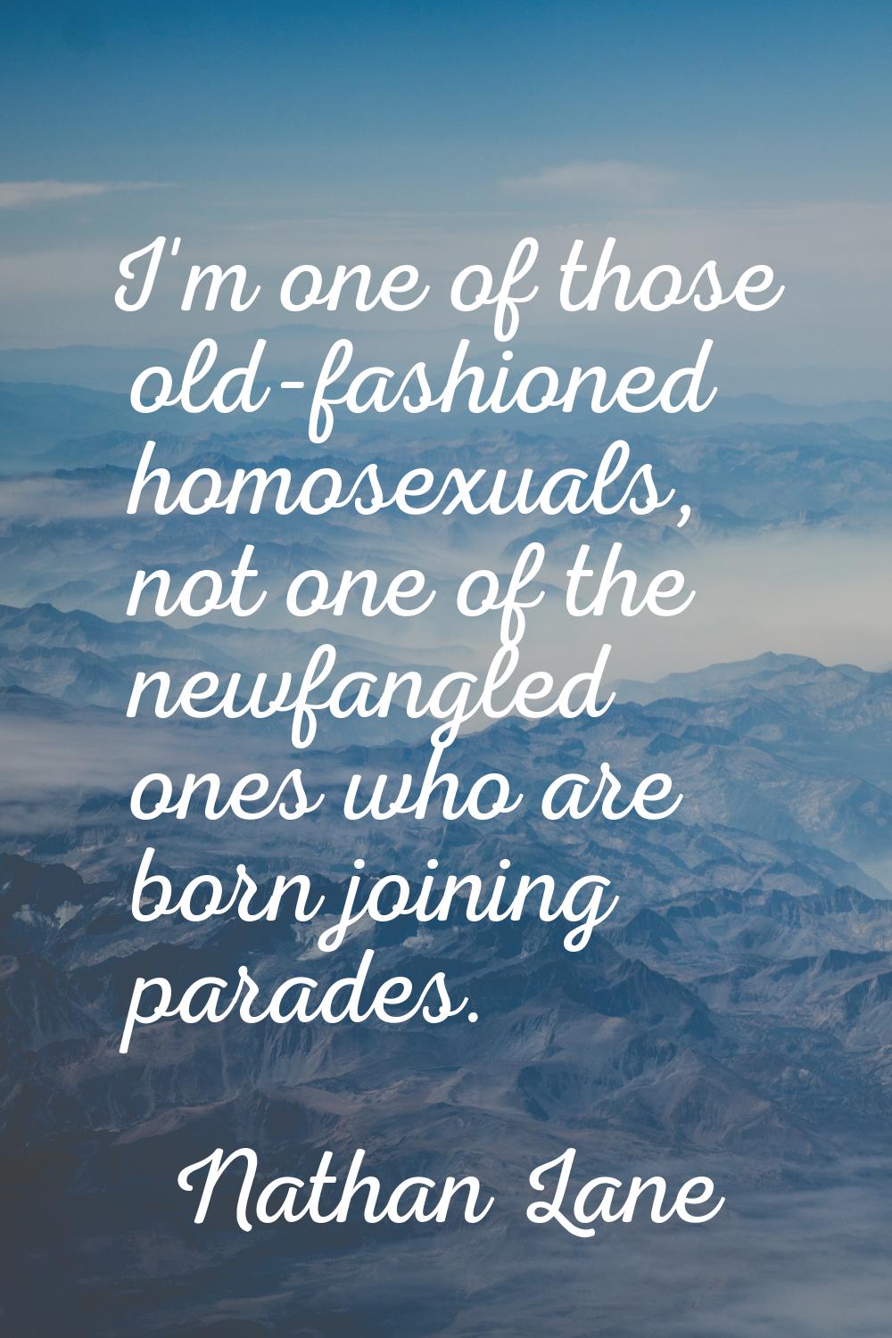 I'm one of those old-fashioned homosexuals, not one of the newfangled ones who are born joining par