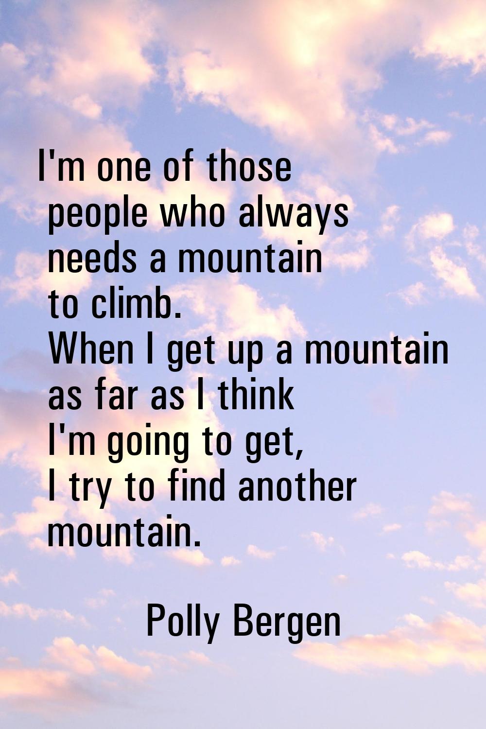 I'm one of those people who always needs a mountain to climb. When I get up a mountain as far as I 