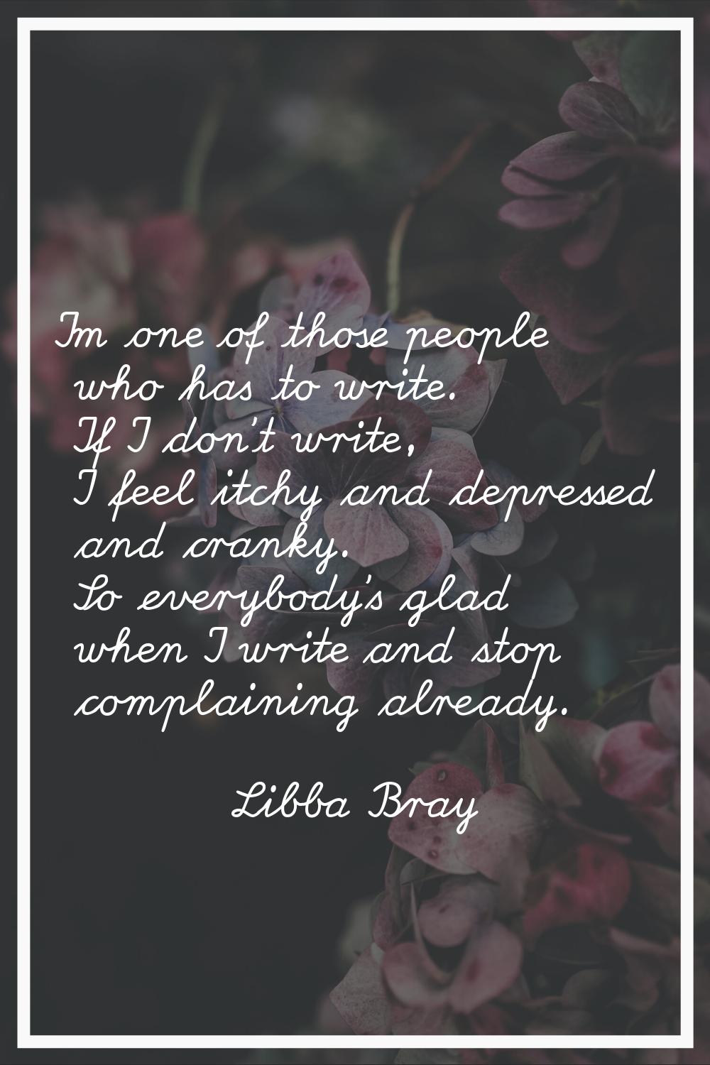 I'm one of those people who has to write. If I don't write, I feel itchy and depressed and cranky. 