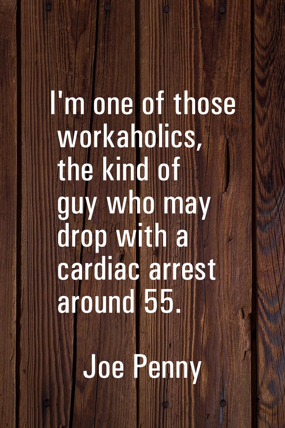 I'm one of those workaholics, the kind of guy who may drop with a cardiac arrest around 55.