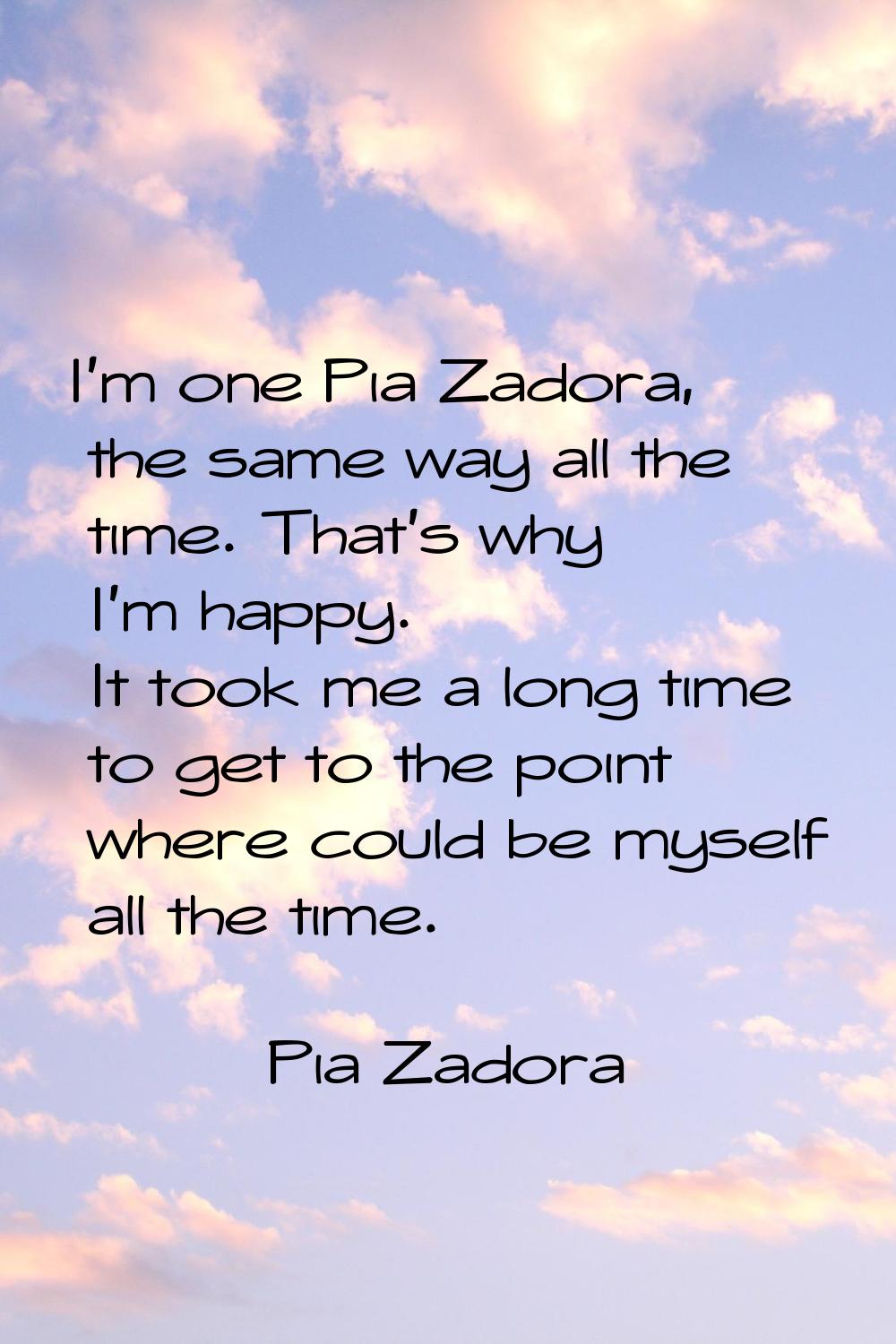 I'm one Pia Zadora, the same way all the time. That's why I'm happy. It took me a long time to get 