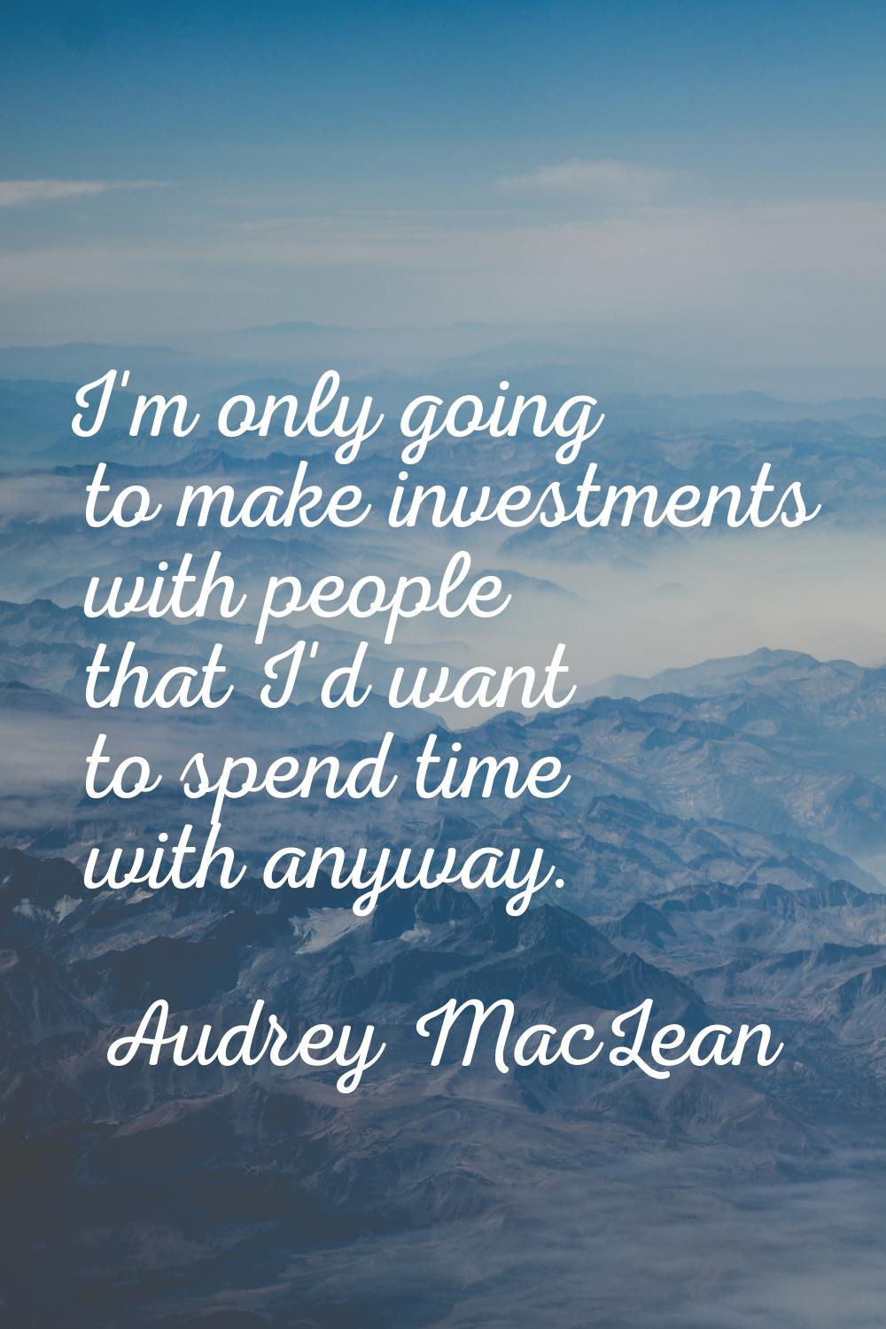 I'm only going to make investments with people that I'd want to spend time with anyway.