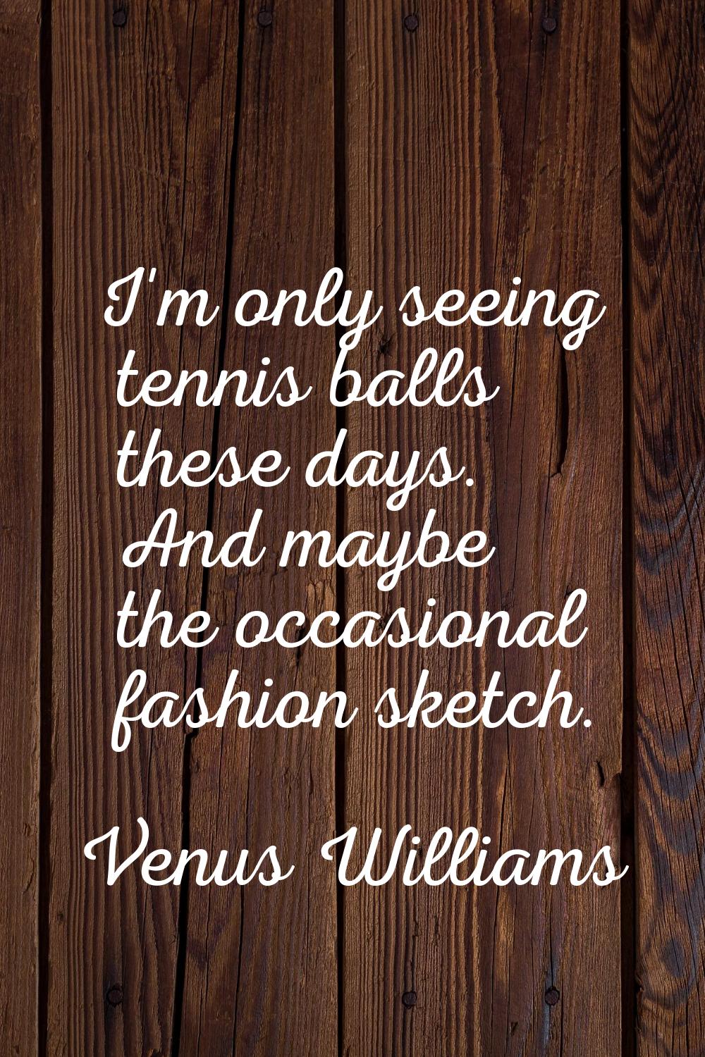 I'm only seeing tennis balls these days. And maybe the occasional fashion sketch.