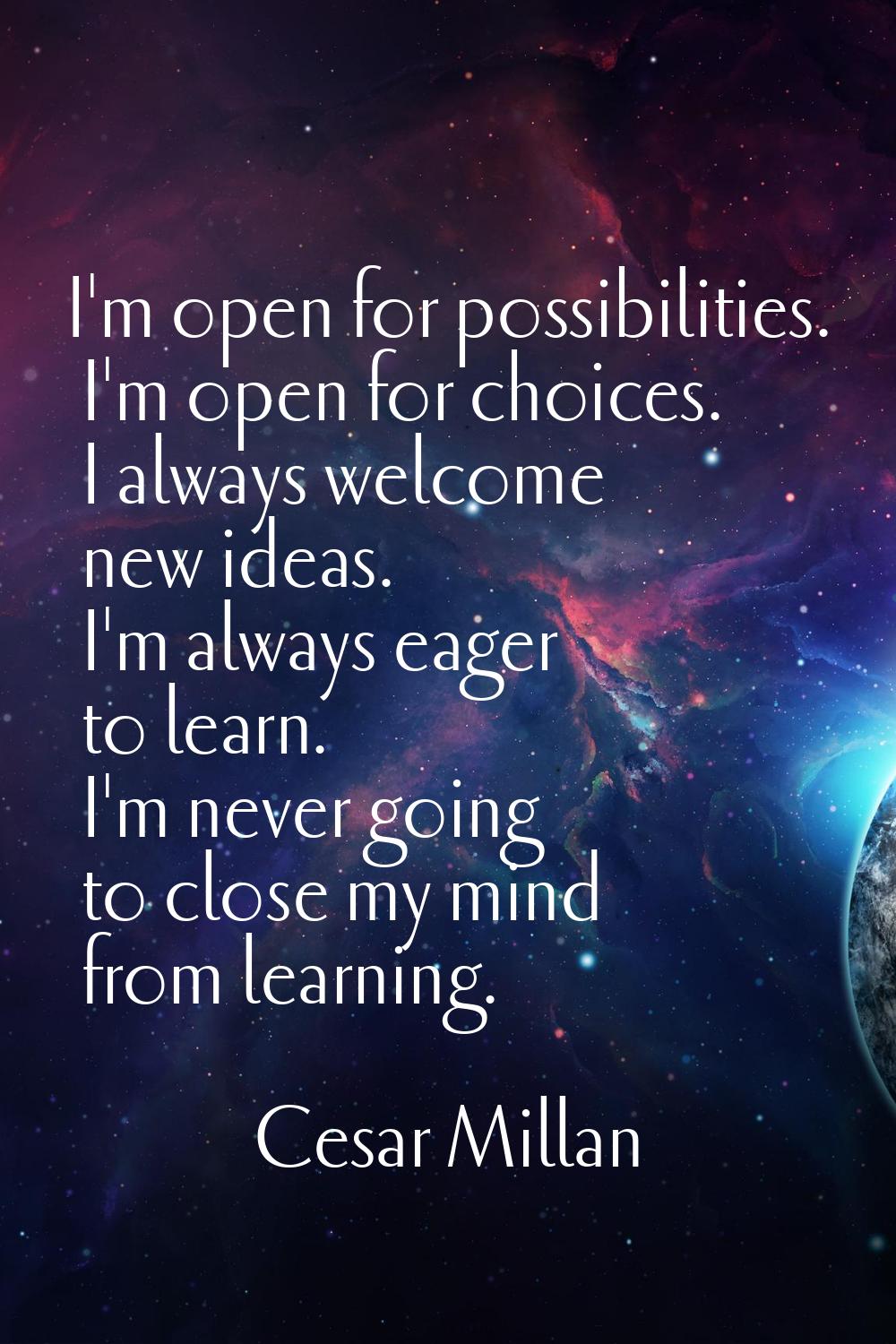 I'm open for possibilities. I'm open for choices. I always welcome new ideas. I'm always eager to l