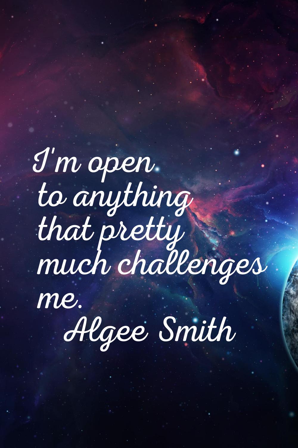 I'm open to anything that pretty much challenges me.