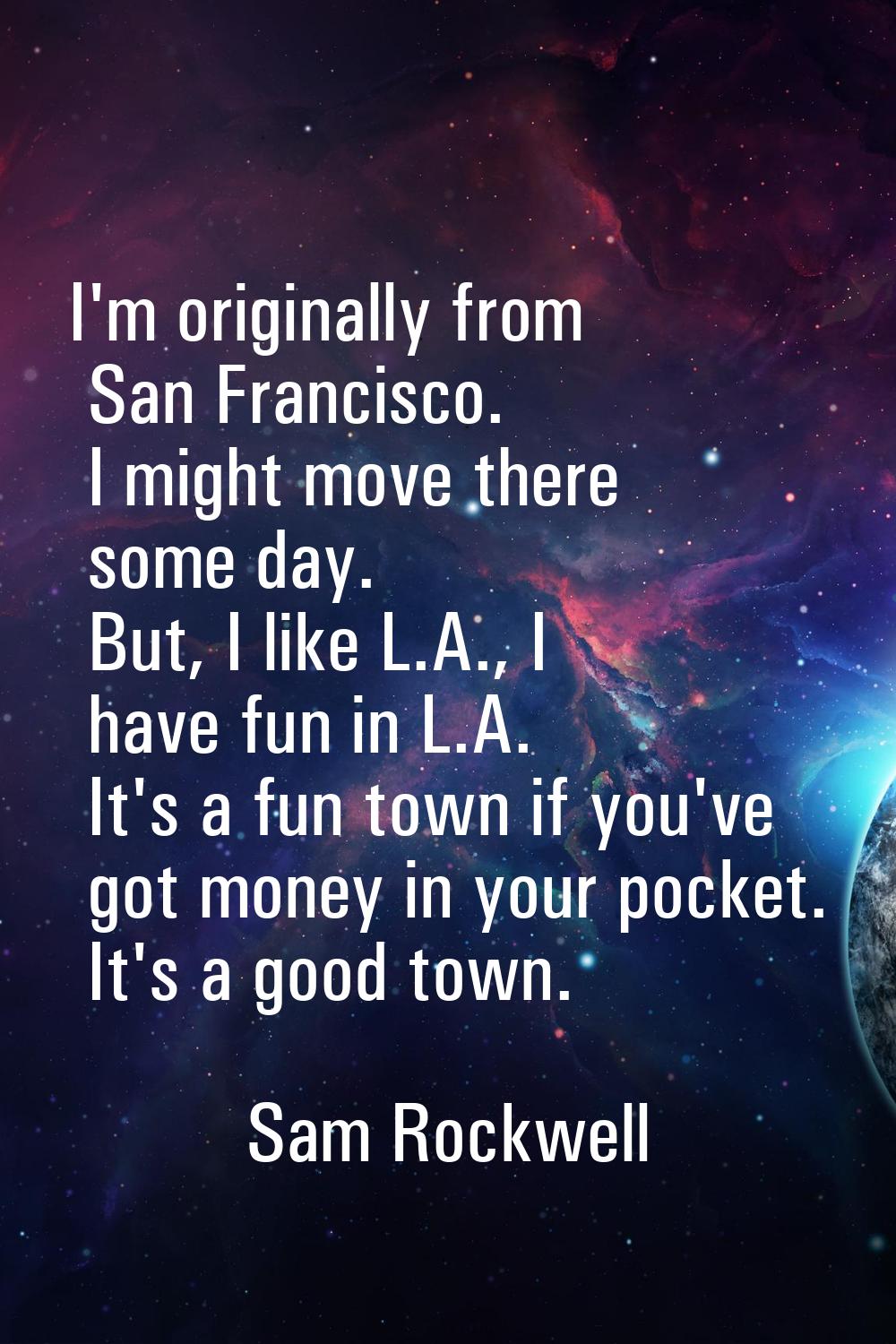 I'm originally from San Francisco. I might move there some day. But, I like L.A., I have fun in L.A