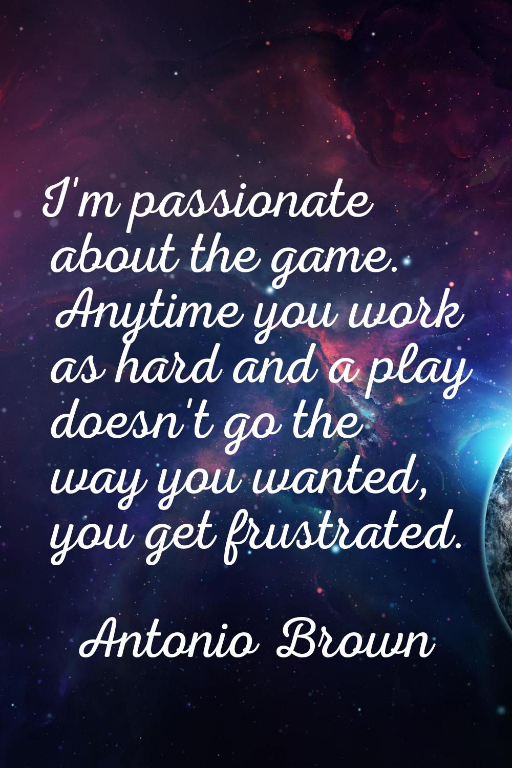 I'm passionate about the game. Anytime you work as hard and a play doesn't go the way you wanted, y