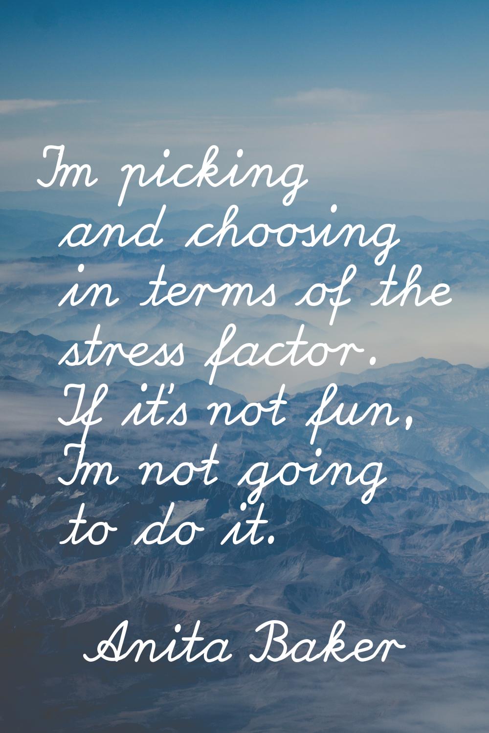 I'm picking and choosing in terms of the stress factor. If it's not fun, I'm not going to do it.