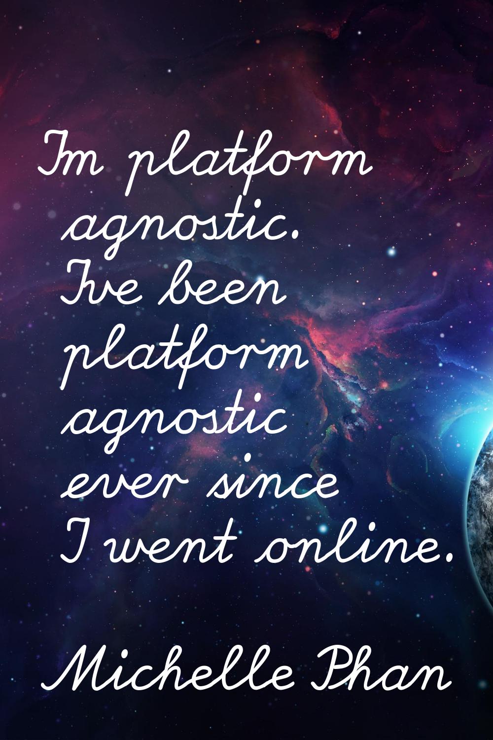 I'm platform agnostic. I've been platform agnostic ever since I went online.